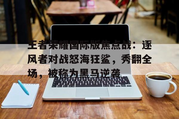 MK体育-王者荣耀国际版焦点战：逐风者对战怒海狂鲨，秀翻全场，被称为黑马逆袭