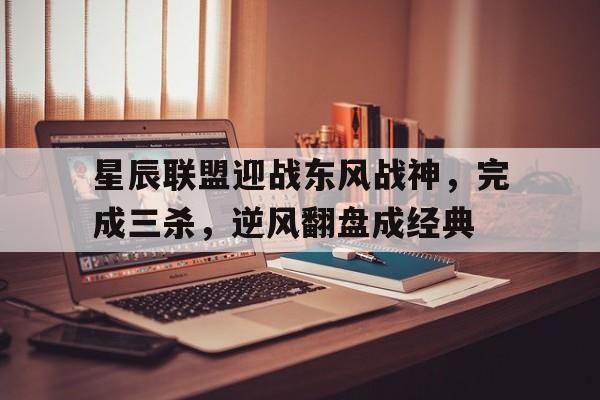 MK体育-星辰联盟迎战东风战神，完成三杀，逆风翻盘成经典的简单介绍